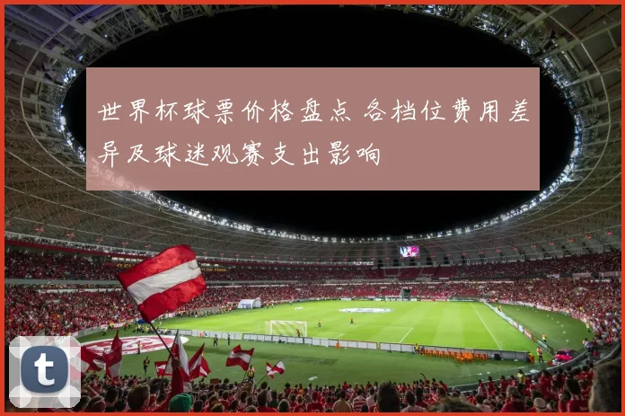 世界杯球票价格盘点 各档位费用差异及球迷观赛支出影响