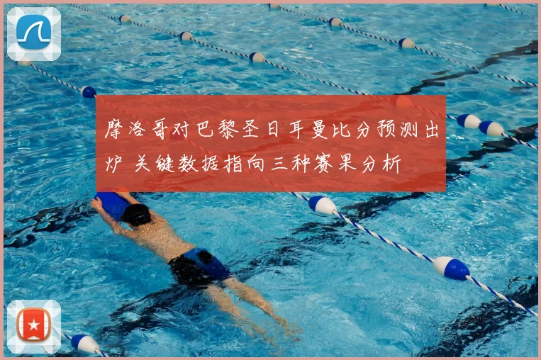 摩洛哥对巴黎圣日耳曼比分预测出炉 关键数据指向三种赛果分析