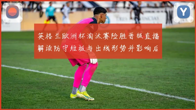 英格兰欧洲杯淘汰赛险胜晋级直播解读防守短板与出线形势并影响后续赛程