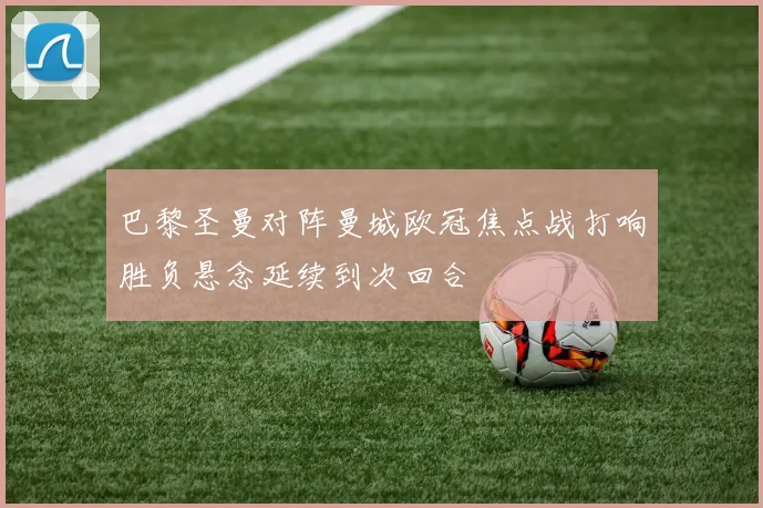 巴黎圣曼对阵曼城欧冠焦点战打响胜负悬念延续到次回合