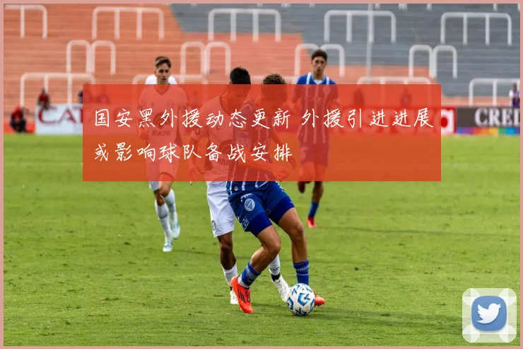 国安黑外援动态更新 外援引进进展或影响球队备战安排