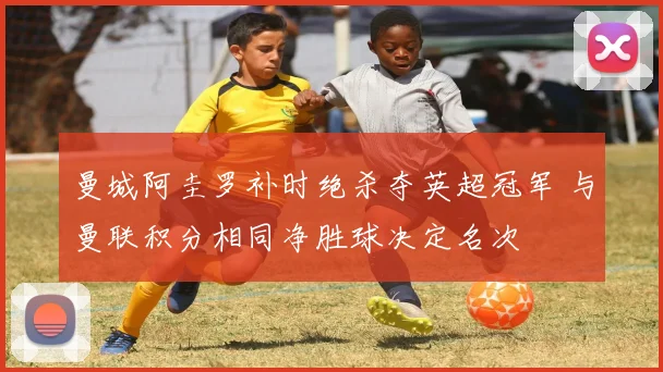 曼城阿圭罗补时绝杀夺英超冠军 与曼联积分相同净胜球决定名次