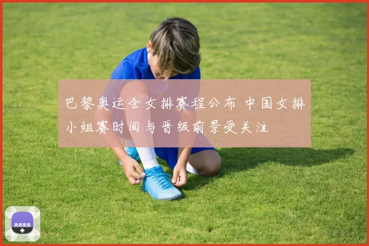 巴黎奥运会女排赛程公布 中国女排小组赛时间与晋级前景受关注