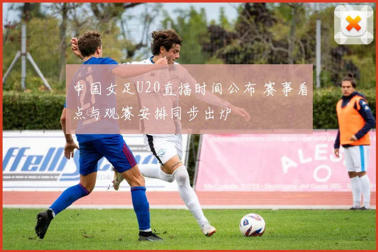 中国女足U20直播时间公布 赛事看点与观赛安排同步出炉