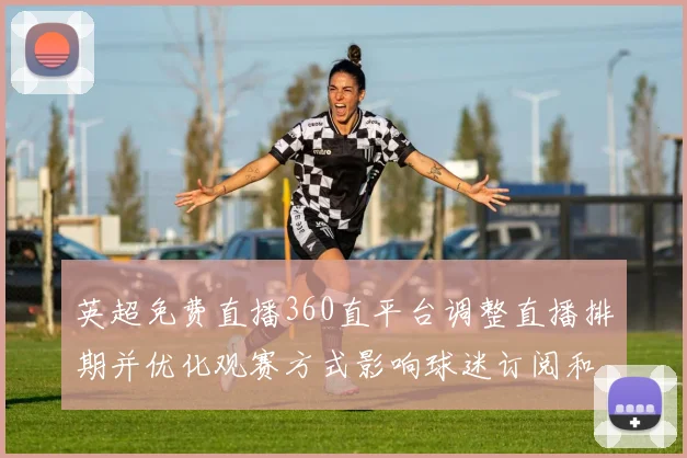 英超免费直播360直平台调整直播排期并优化观赛方式影响球迷订阅和收看渠道