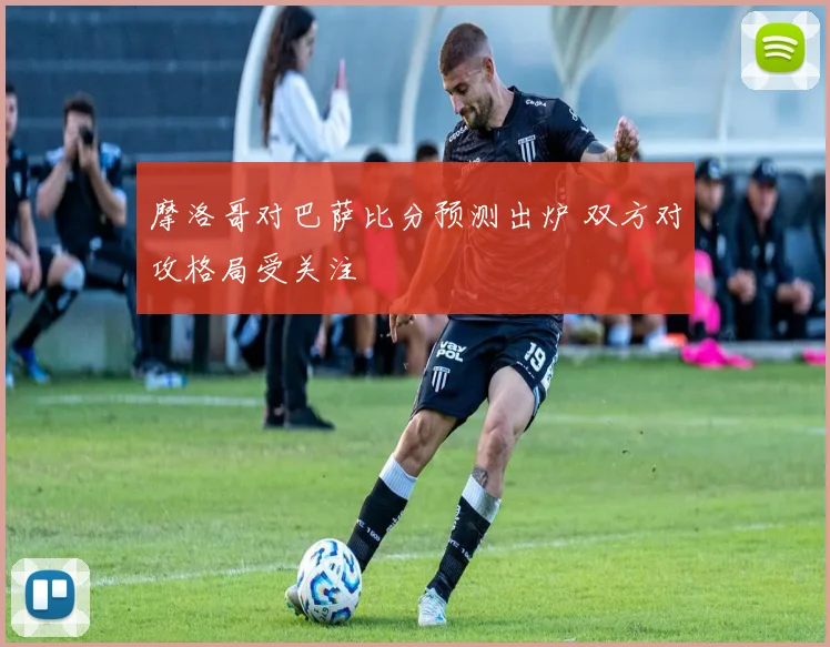 摩洛哥对巴萨比分预测出炉 双方对攻格局受关注