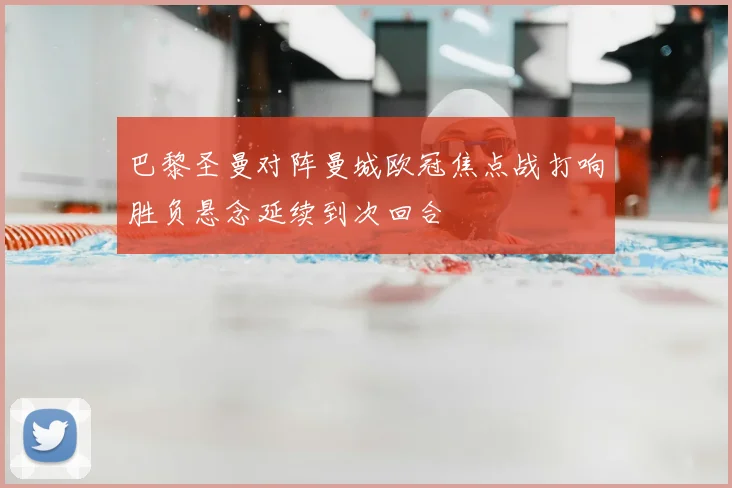 巴黎圣曼对阵曼城欧冠焦点战打响胜负悬念延续到次回合