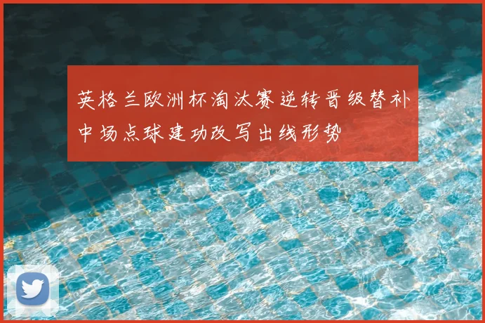 英格兰欧洲杯淘汰赛逆转晋级替补中场点球建功改写出线形势