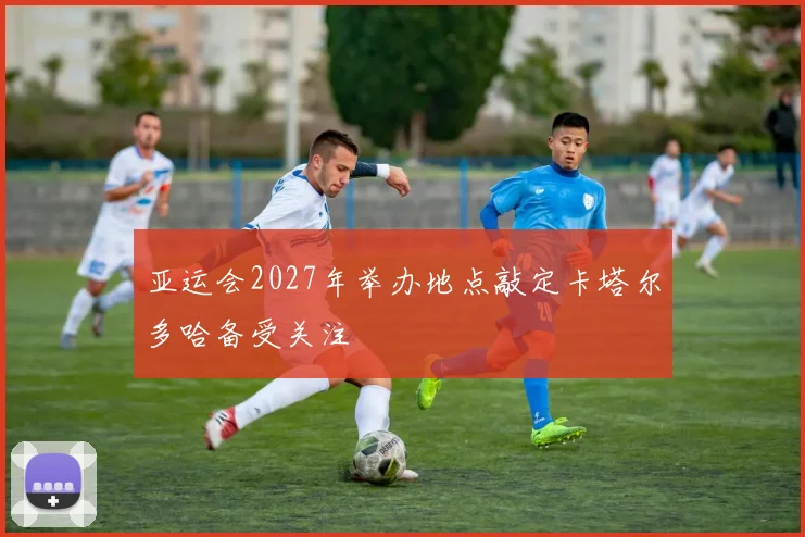 亚运会2027年举办地点敲定卡塔尔多哈备受关注