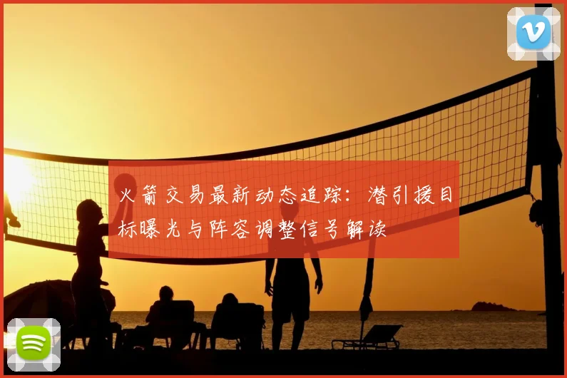 火箭交易最新动态追踪：潜引援目标曝光与阵容调整信号解读