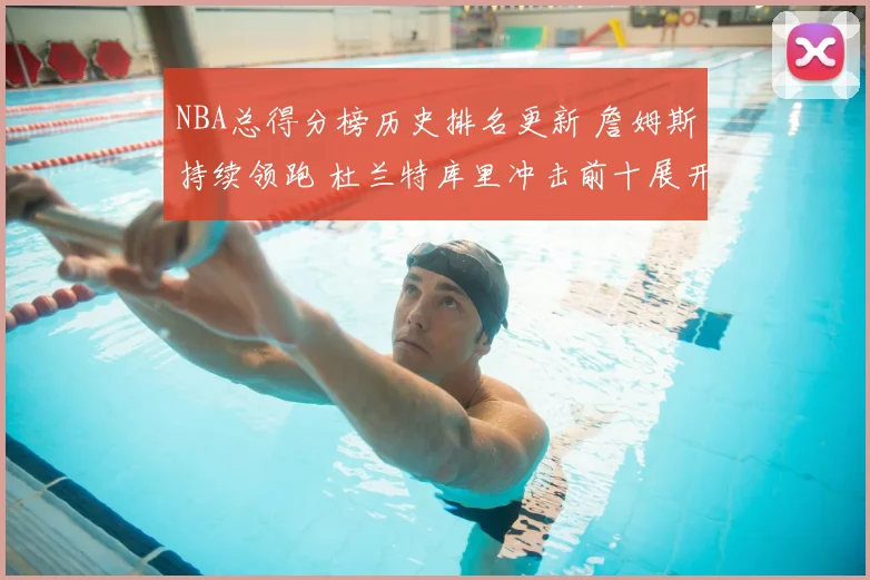 NBA总得分榜历史排名更新 詹姆斯持续领跑 杜兰特库里冲击前十展开