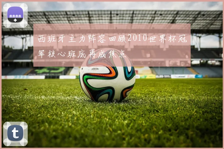 西班牙主力阵容回顾2010世界杯冠军核心班底再成焦点