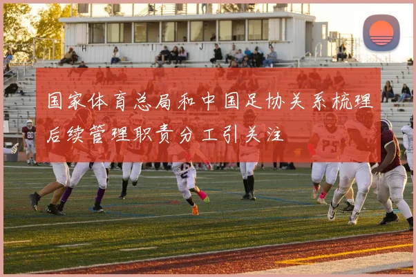 国家体育总局和中国足协关系梳理后续管理职责分工引关注
