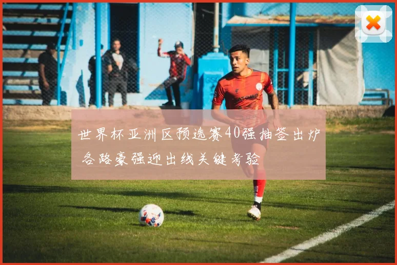 世界杯亚洲区预选赛40强抽签出炉 各路豪强迎出线关键考验