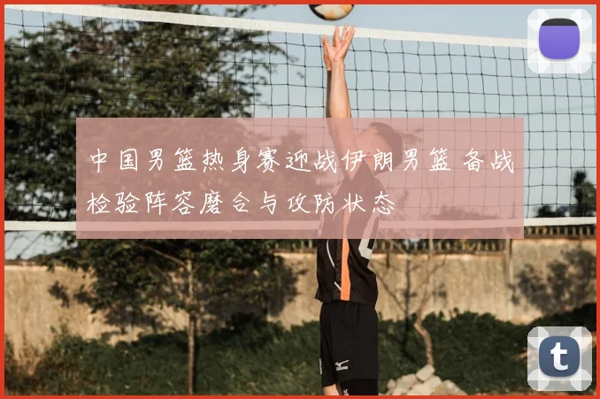 中国男篮热身赛迎战伊朗男篮 备战检验阵容磨合与攻防状态