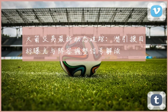 火箭交易最新动态追踪：潜引援目标曝光与阵容调整信号解读