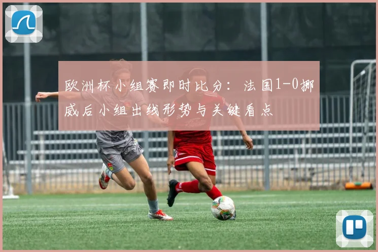 欧洲杯小组赛即时比分：法国1-0挪威后小组出线形势与关键看点