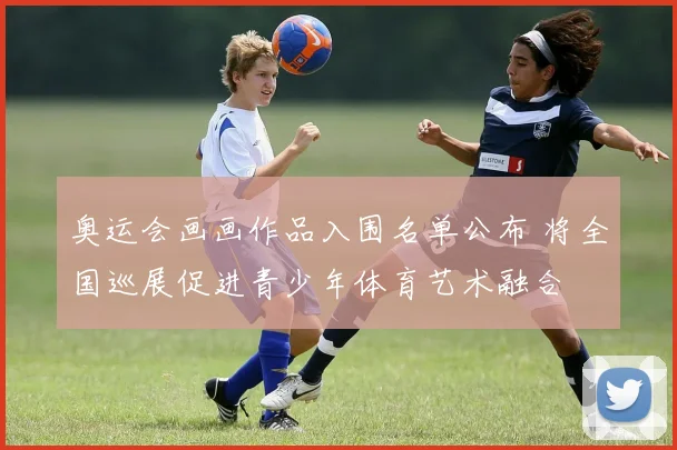 奥运会画画作品入围名单公布 将全国巡展促进青少年体育艺术融合