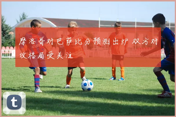 摩洛哥对巴萨比分预测出炉 双方对攻格局受关注