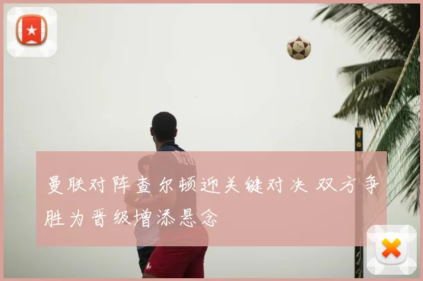 曼联对阵查尔顿迎关键对决 双方争胜为晋级增添悬念