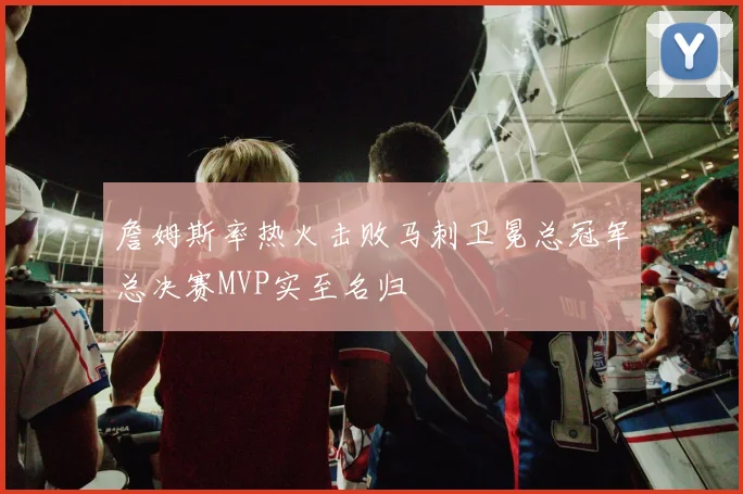 詹姆斯率热火击败马刺卫冕总冠军总决赛MVP实至名归