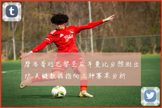 摩洛哥对巴黎圣日耳曼比分预测出炉 关键数据指向三种赛果分析