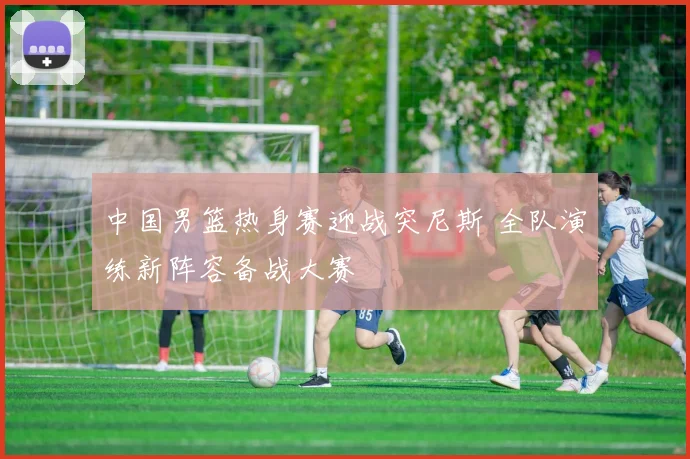 中国男篮热身赛迎战突尼斯 全队演练新阵容备战大赛