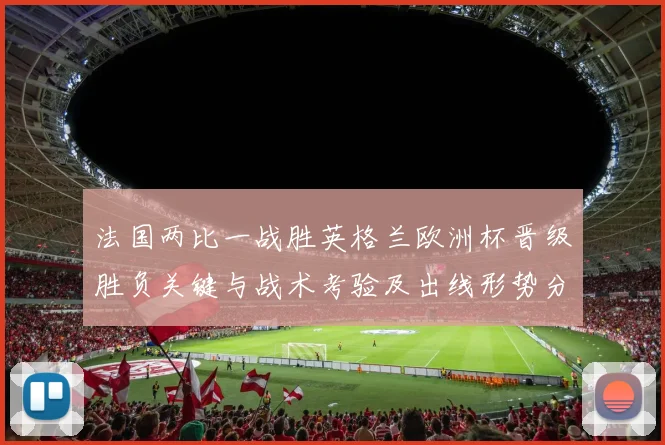 法国两比一战胜英格兰欧洲杯晋级胜负关键与战术考验及出线形势分析