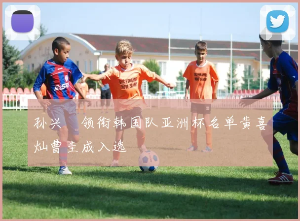 孙兴慜领衔韩国队亚洲杯名单黄喜灿曹圭成入选