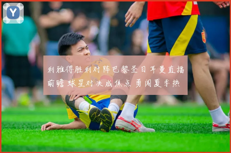 利雅得胜利对阵巴黎圣日耳曼直播前瞻 球星对决成焦点 勇闯夏季热身赛看点足