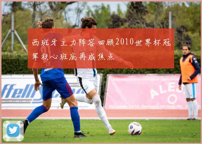 西班牙主力阵容回顾2010世界杯冠军核心班底再成焦点