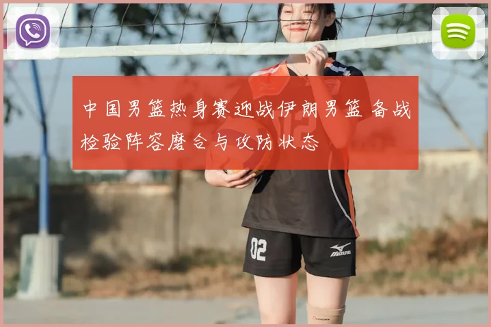 中国男篮热身赛迎战伊朗男篮 备战检验阵容磨合与攻防状态