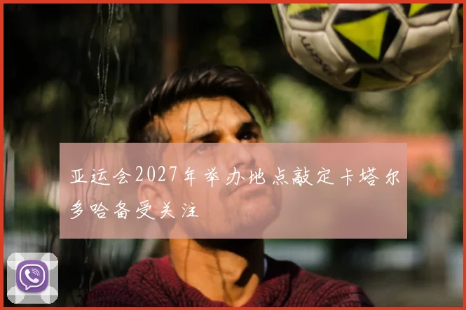 亚运会2027年举办地点敲定卡塔尔多哈备受关注