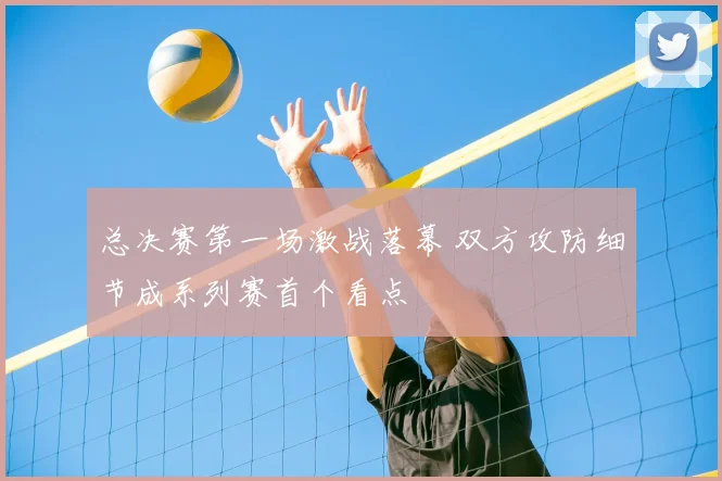 总决赛第一场激战落幕 双方攻防细节成系列赛首个看点