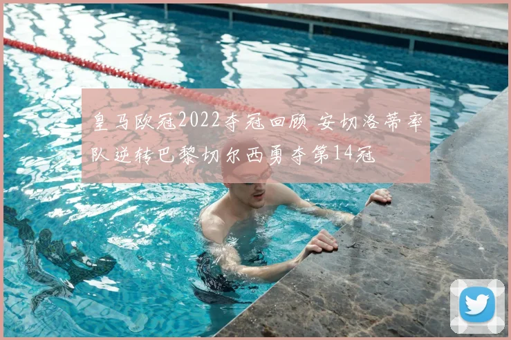 皇马欧冠2022夺冠回顾 安切洛蒂率队逆转巴黎切尔西勇夺第14冠