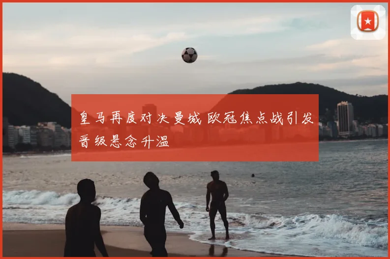 皇马再度对决曼城 欧冠焦点战引发晋级悬念升温