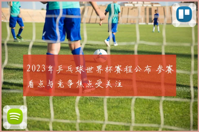 2023年乒乓球世界杯赛程公布 参赛看点与竞争焦点受关注