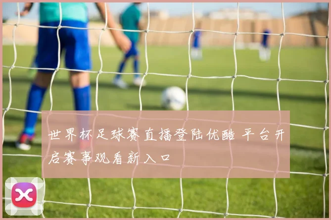 世界杯足球赛直播登陆优酷 平台开启赛事观看新入口